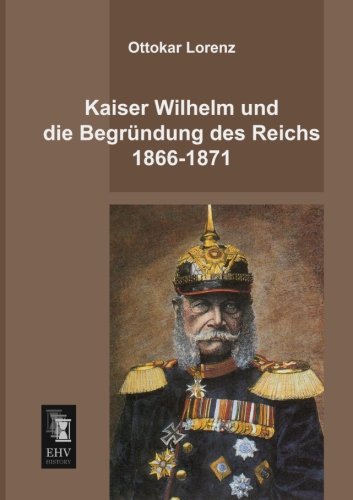 Kaiser Wilhelm Und Die Begrundung Des Reichs 1866-1871