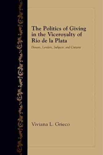 The Politics Of Giving In The Viceroyalty Of Rio De La Plata: Donors, Lenders, S [Hardcover]